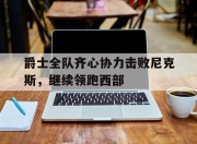 开运体育官网-爵士全队齐心协力击败尼克斯，继续领跑西部的简单介绍