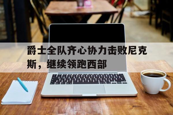 爵士全队齐心协力击败尼克斯，继续领跑西部的简单介绍